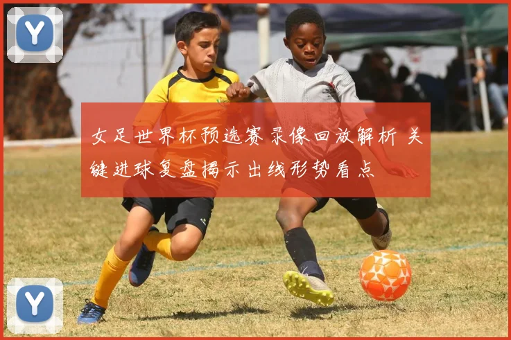 女足世界杯预选赛录像回放解析 关键进球复盘揭示出线形势看点